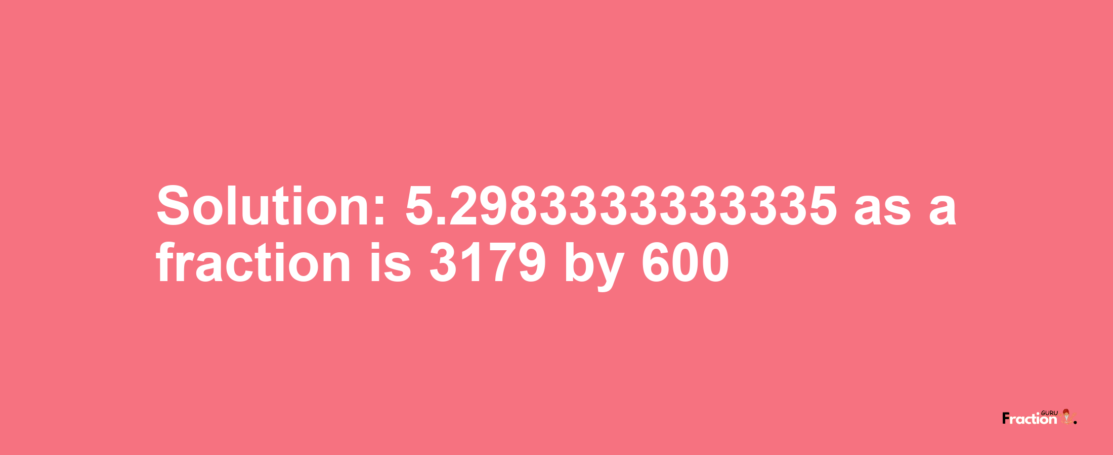 Solution:5.2983333333335 as a fraction is 3179/600